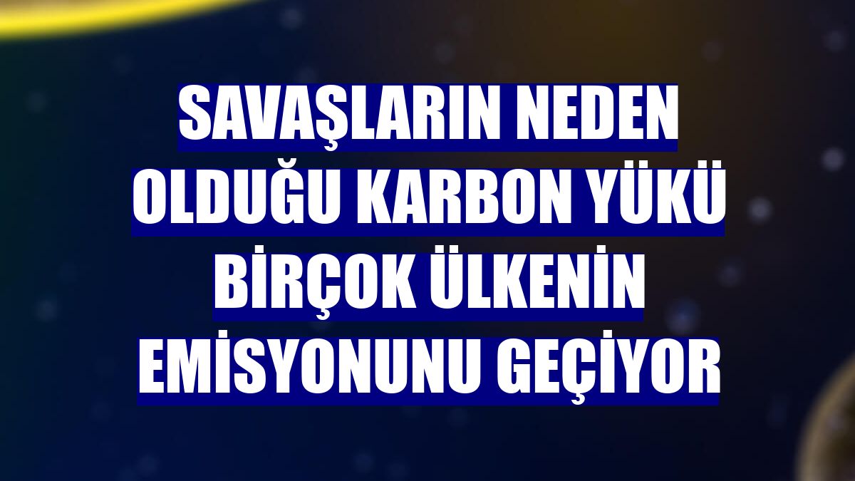 Savaşların neden olduğu karbon yükü birçok ülkenin emisyonunu geçiyor