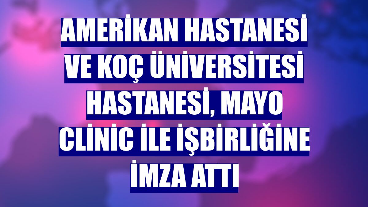 Amerikan Hastanesi ve Koç Üniversitesi Hastanesi, Mayo Clinic ile işbirliğine imza attı