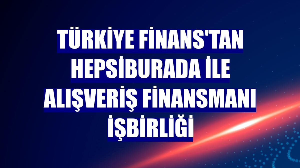 Türkiye Finans'tan Hepsiburada ile alışveriş finansmanı işbirliği