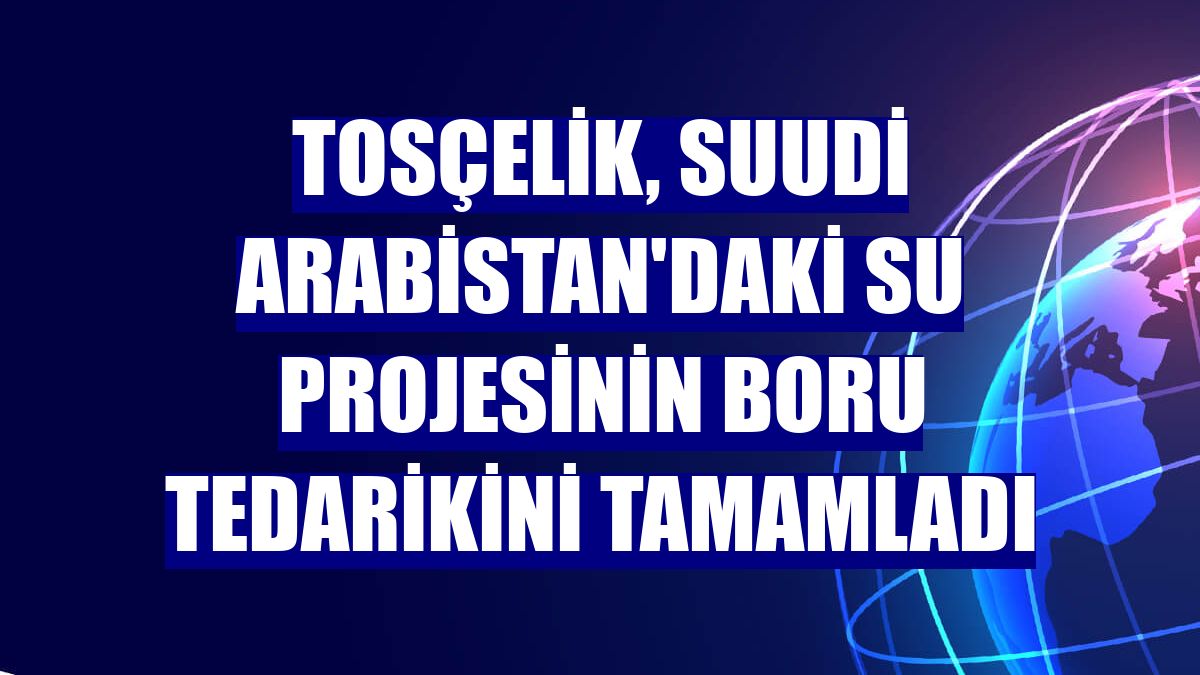 Tosçelik, Suudi Arabistan'daki su projesinin boru tedarikini tamamladı