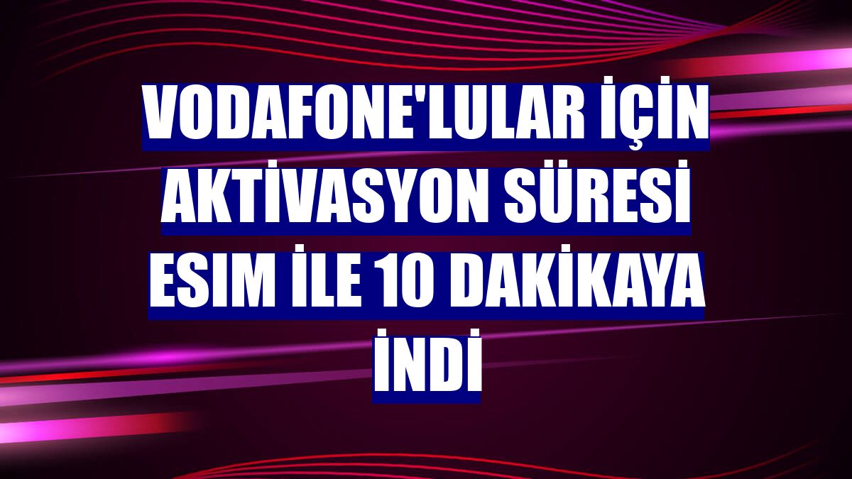 Vodafone'lular için aktivasyon süresi eSIM ile 10 dakikaya indi