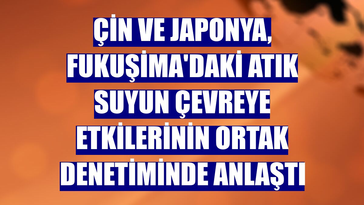 Çin ve Japonya, Fukuşima'daki atık suyun çevreye etkilerinin ortak denetiminde anlaştı