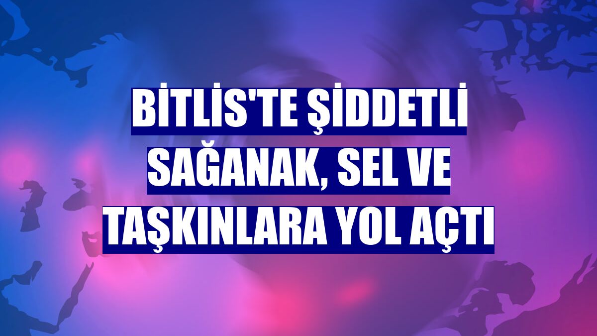 Bitlis'te şiddetli sağanak, sel ve taşkınlara yol açtı