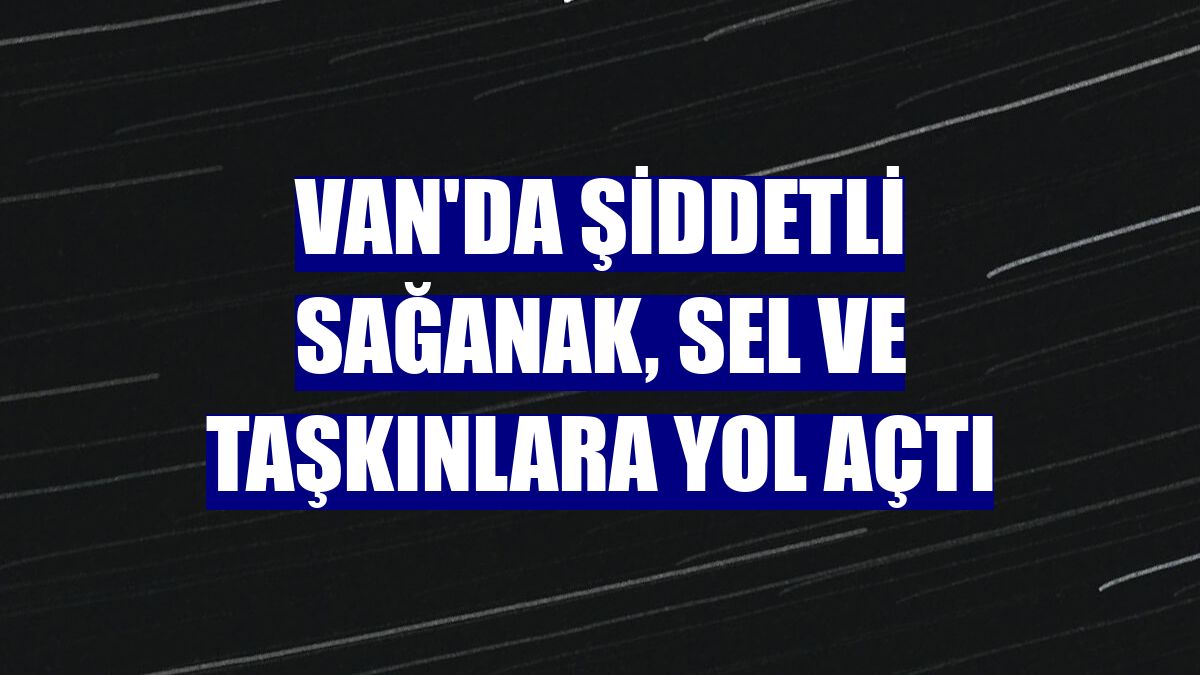 Van'da şiddetli sağanak, sel ve taşkınlara yol açtı