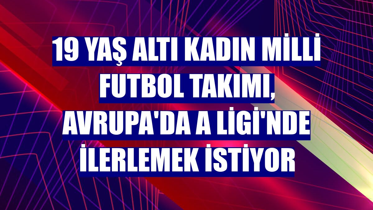 19 Yaş Altı Kadın Milli Futbol Takımı, Avrupa'da A Ligi'nde ilerlemek istiyor