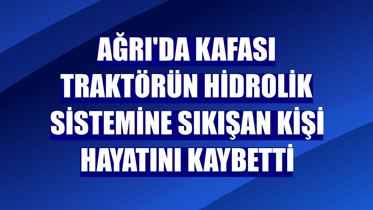 Ağrı'da kafası traktörün hidrolik sistemine sıkışan kişi hayatını kaybetti