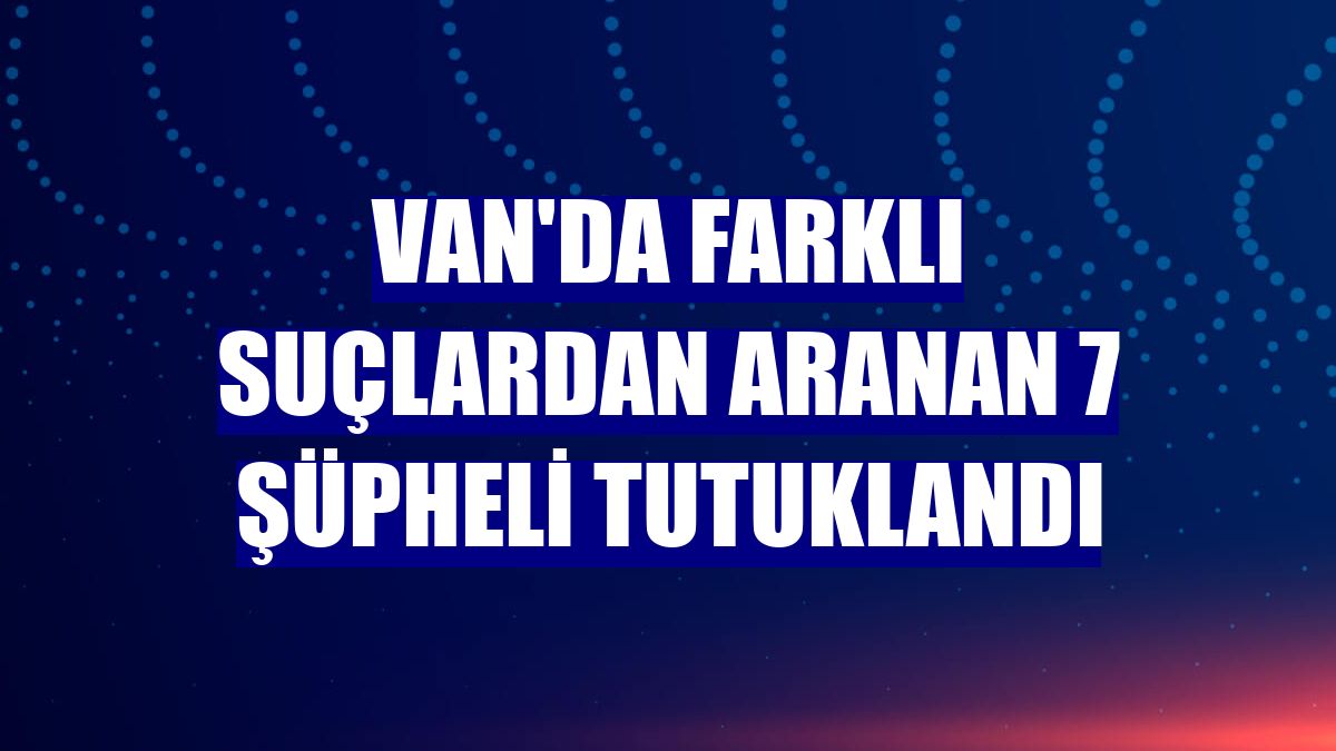 Van'da farklı suçlardan aranan 7 şüpheli tutuklandı