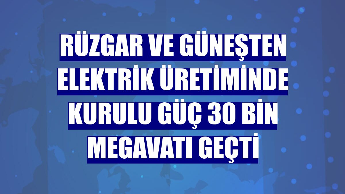 Rüzgar ve güneşten elektrik üretiminde kurulu güç 30 bin megavatı geçti