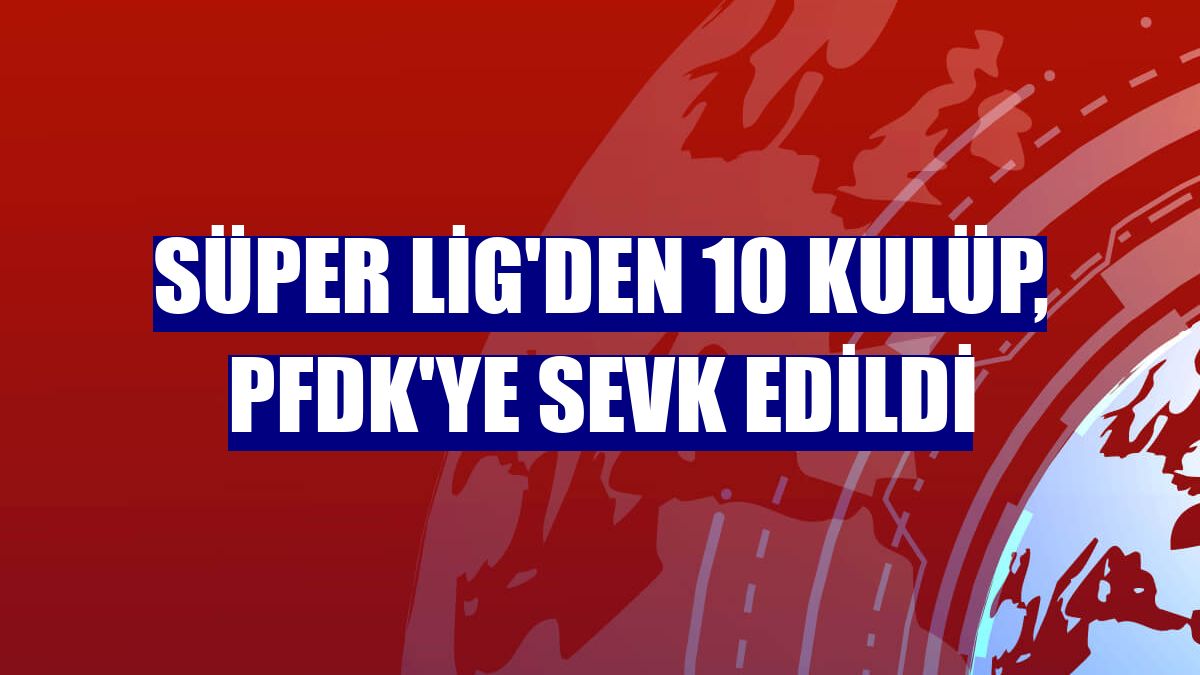 Süper Lig'den 10 kulüp, PFDK'ye sevk edildi