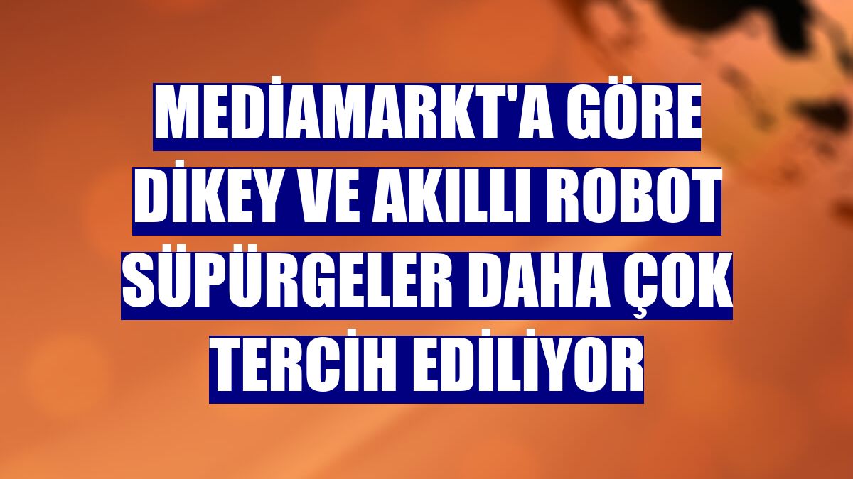 MediaMarkt'a göre dikey ve akıllı robot süpürgeler daha çok tercih ediliyor