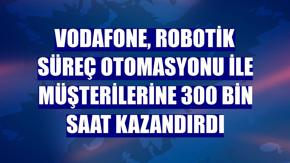 Vodafone, Robotik Süreç Otomasyonu ile müşterilerine 300 bin saat kazandırdı