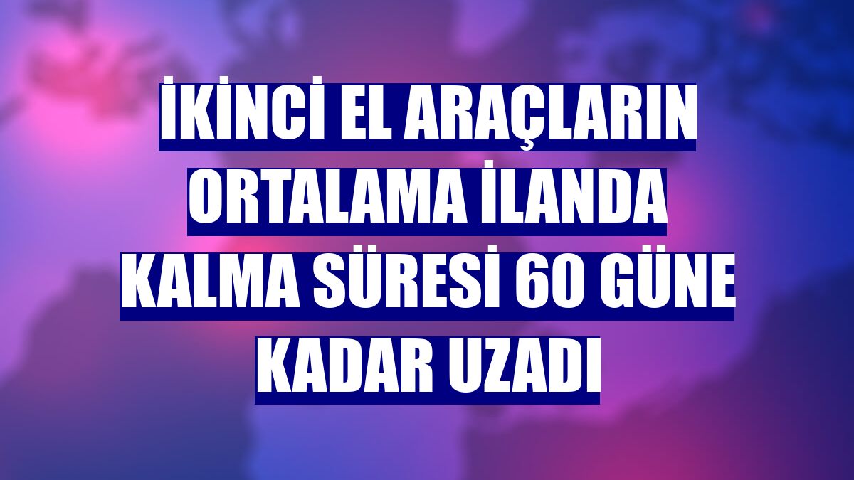 İkinci el araçların ortalama ilanda kalma süresi 60 güne kadar uzadı