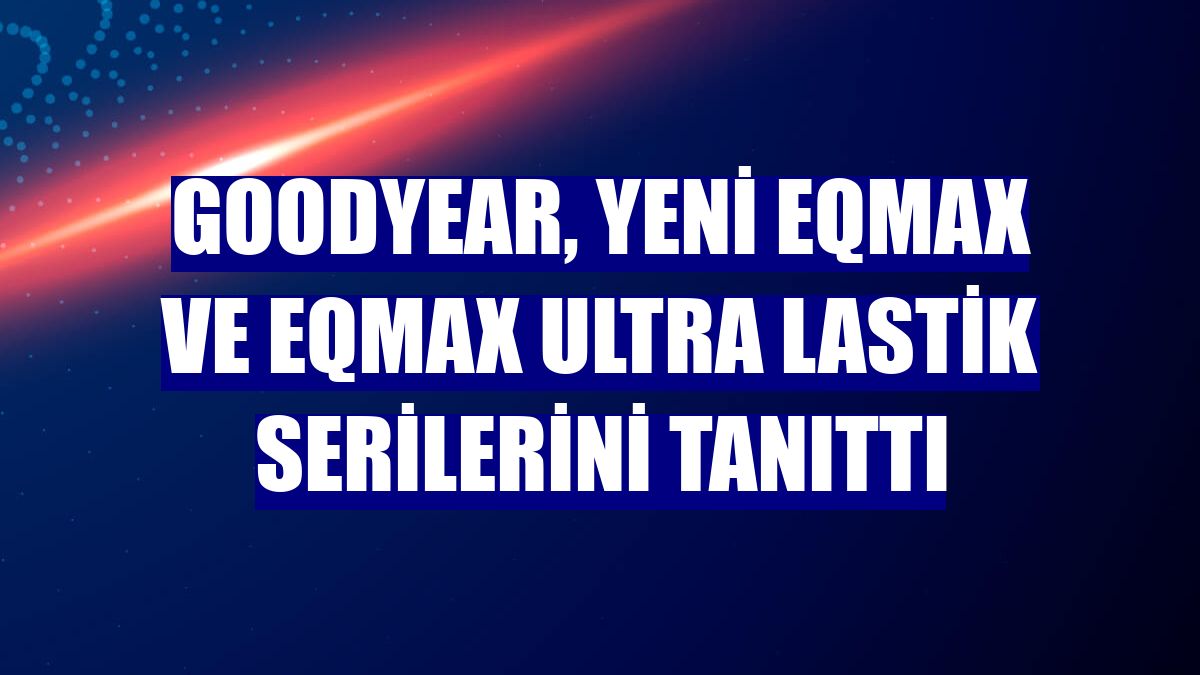 Goodyear, yeni Eqmax ve Eqmax Ultra lastik serilerini tanıttı