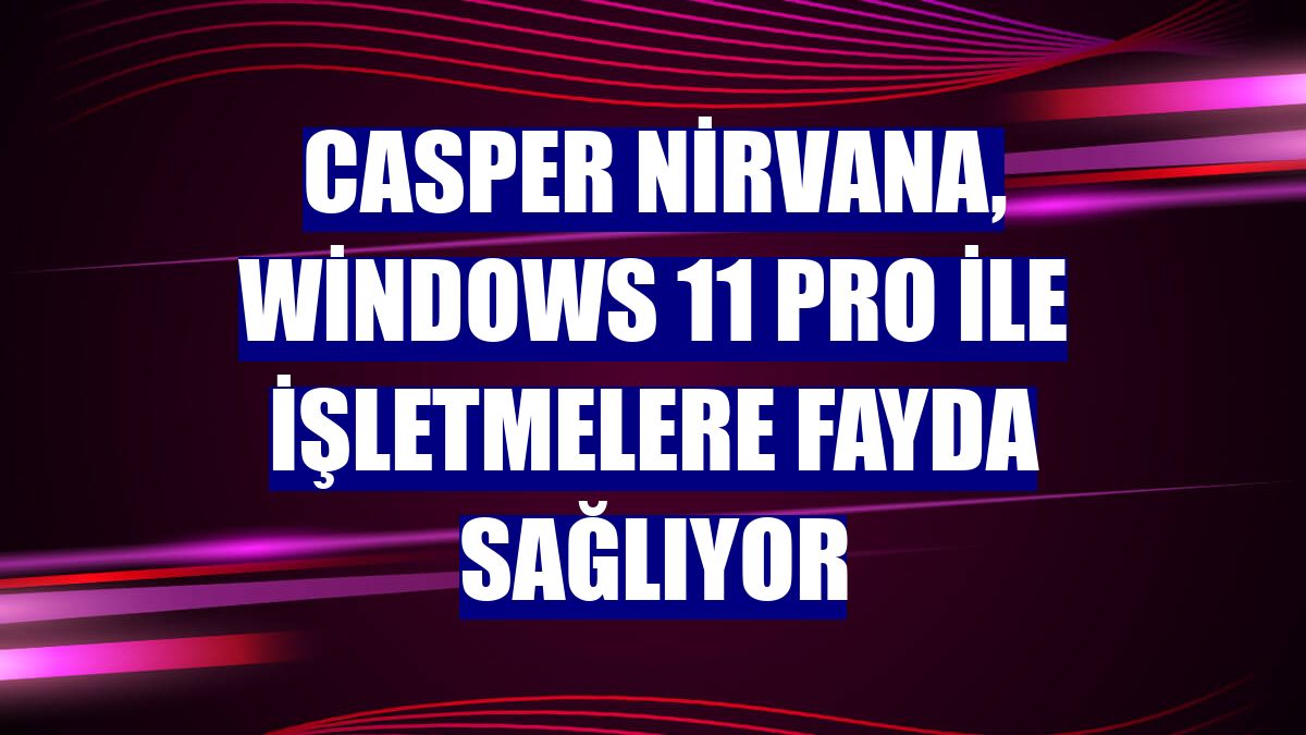 Casper Nirvana, Windows 11 Pro ile işletmelere fayda sağlıyor