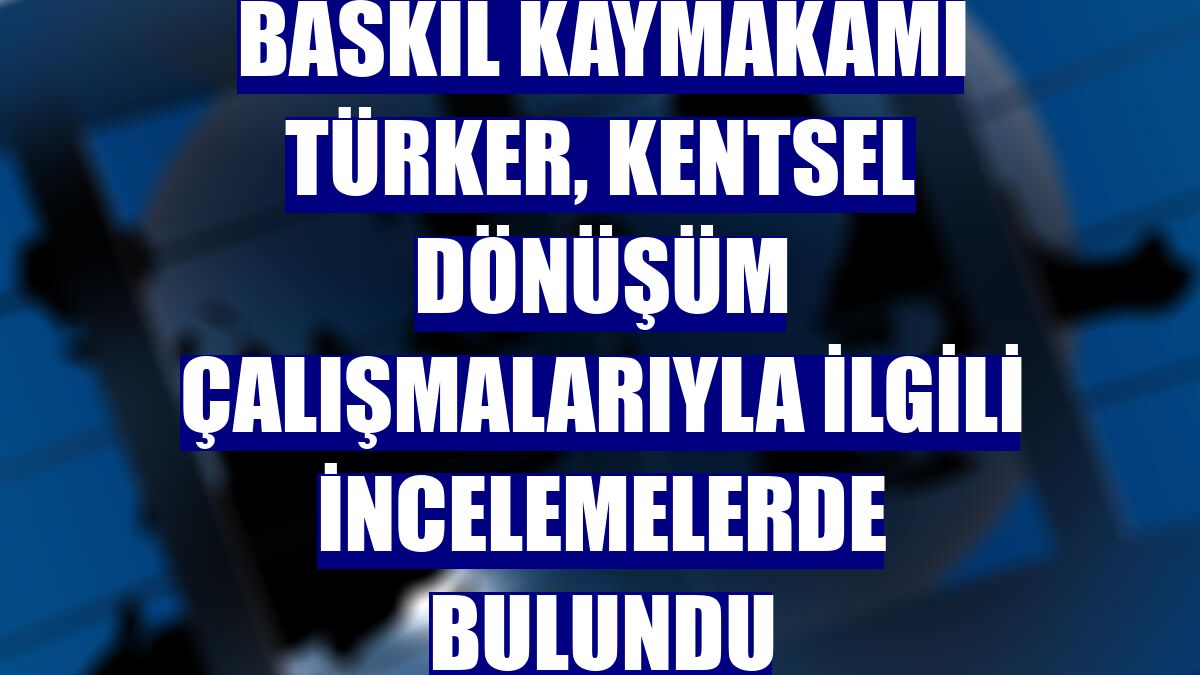 Baskil Kaymakamı Türker, kentsel dönüşüm çalışmalarıyla ilgili incelemelerde bulundu