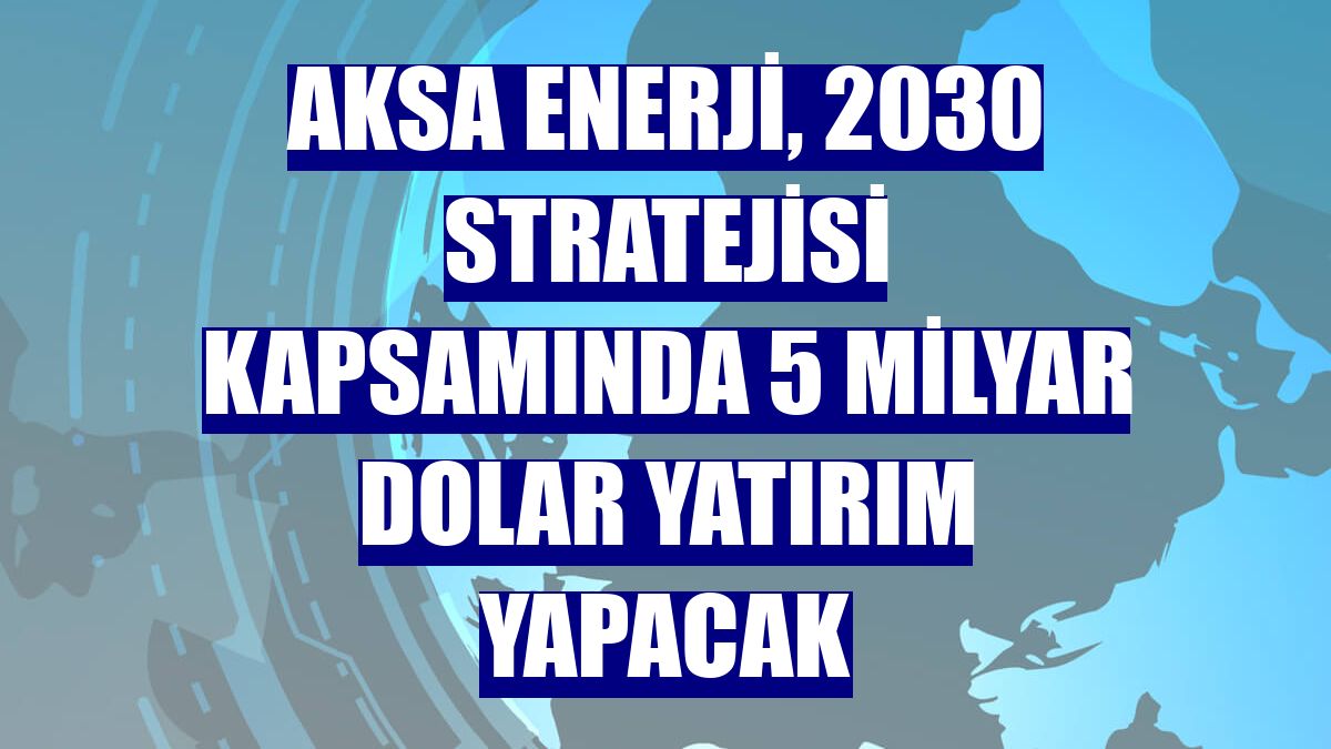 Aksa Enerji, 2030 stratejisi kapsamında 5 milyar dolar yatırım yapacak