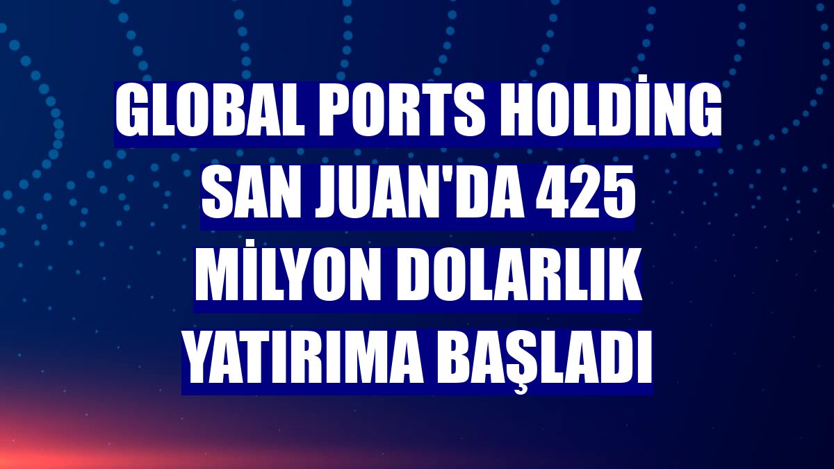 Global Ports Holding San Juan'da 425 milyon dolarlık yatırıma başladı