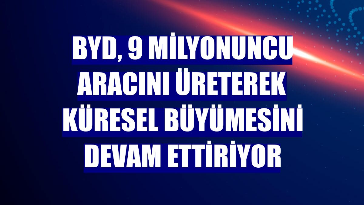 BYD, 9 milyonuncu aracını üreterek küresel büyümesini devam ettiriyor