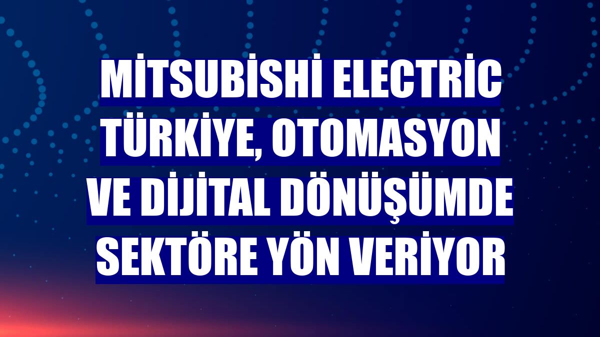 Mitsubishi Electric Türkiye, otomasyon ve dijital dönüşümde sektöre yön veriyor