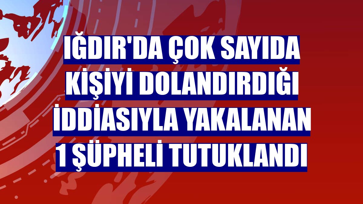 Iğdır'da çok sayıda kişiyi dolandırdığı iddiasıyla yakalanan 1 şüpheli tutuklandı