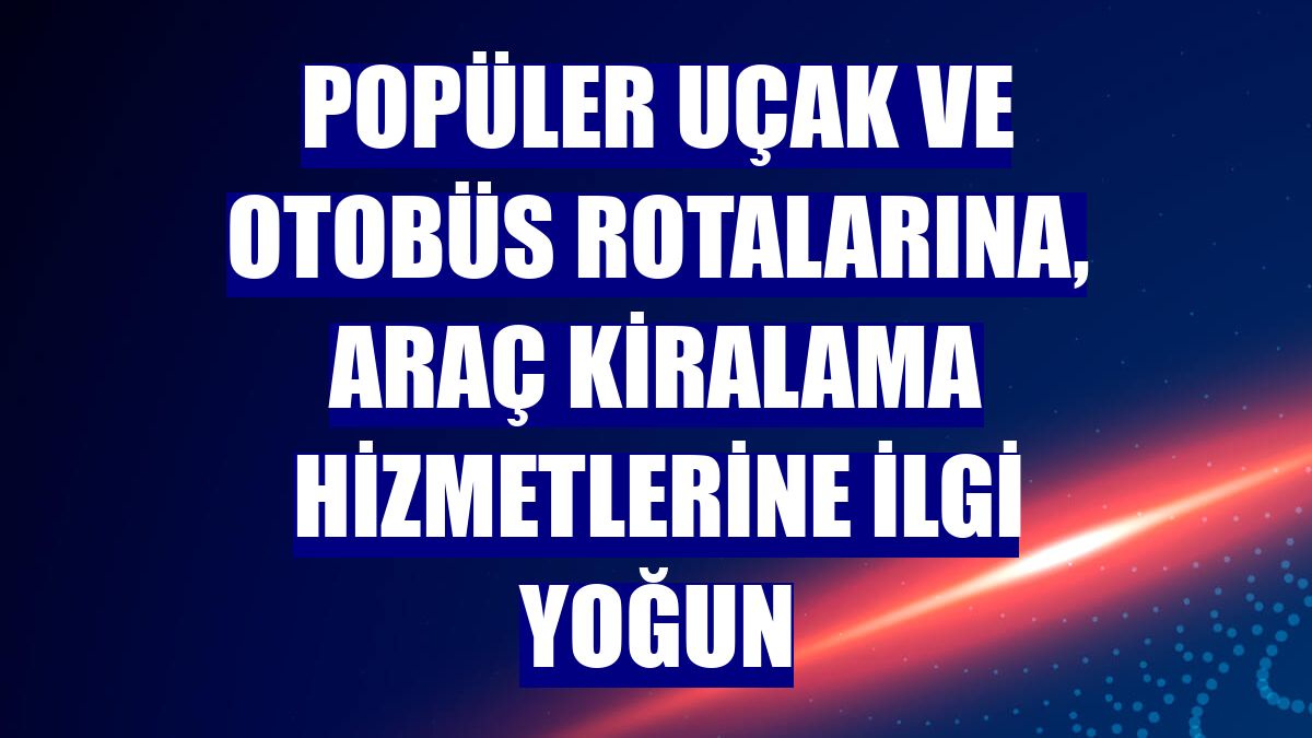 Popüler uçak ve otobüs rotalarına, araç kiralama hizmetlerine ilgi yoğun