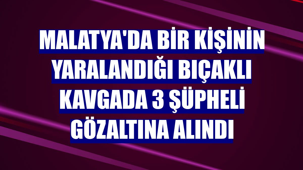 Malatya'da bir kişinin yaralandığı bıçaklı kavgada 3 şüpheli gözaltına alındı