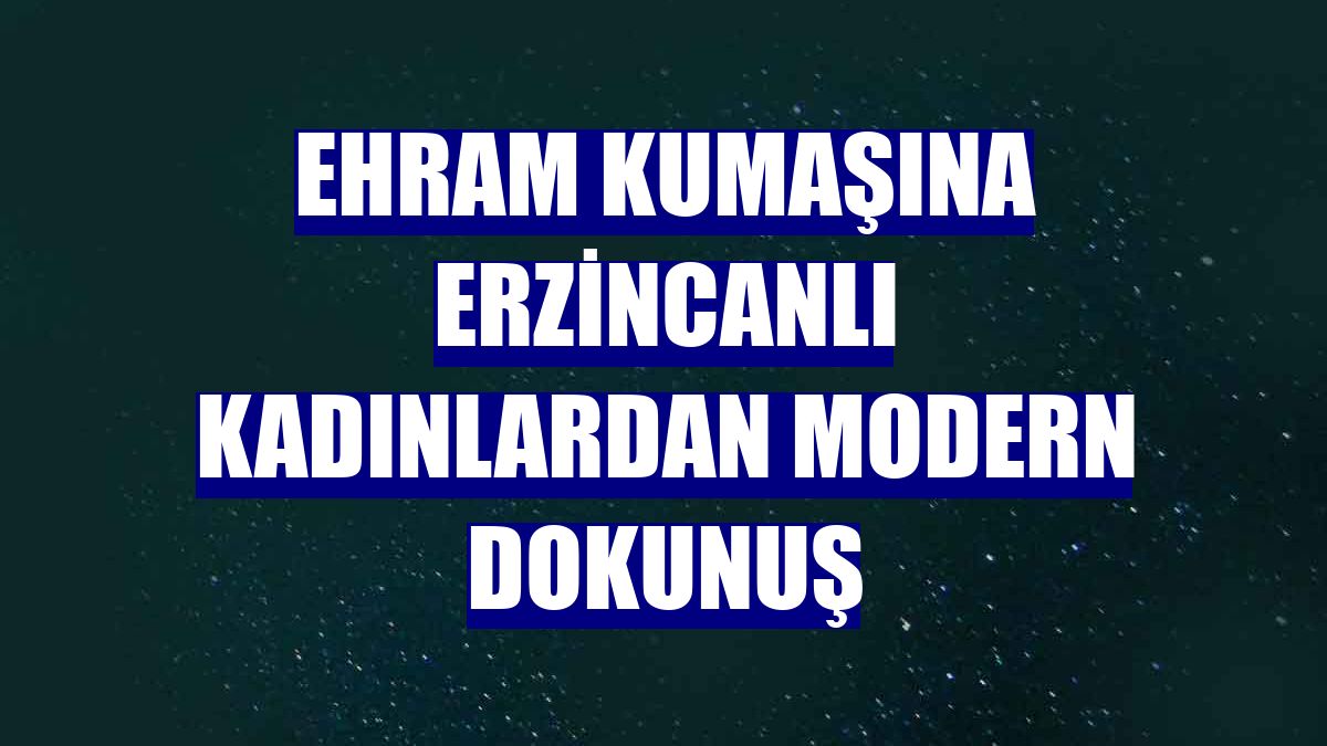 Ehram kumaşına Erzincanlı kadınlardan modern dokunuş