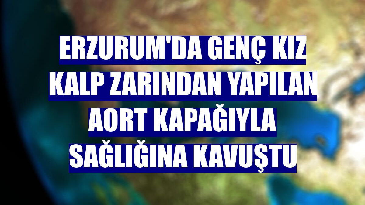 Erzurum'da genç kız kalp zarından yapılan aort kapağıyla sağlığına kavuştu