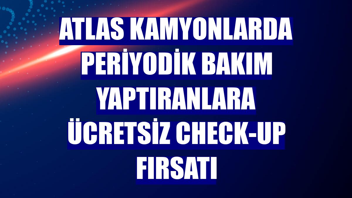 Atlas kamyonlarda periyodik bakım yaptıranlara ücretsiz check-up fırsatı