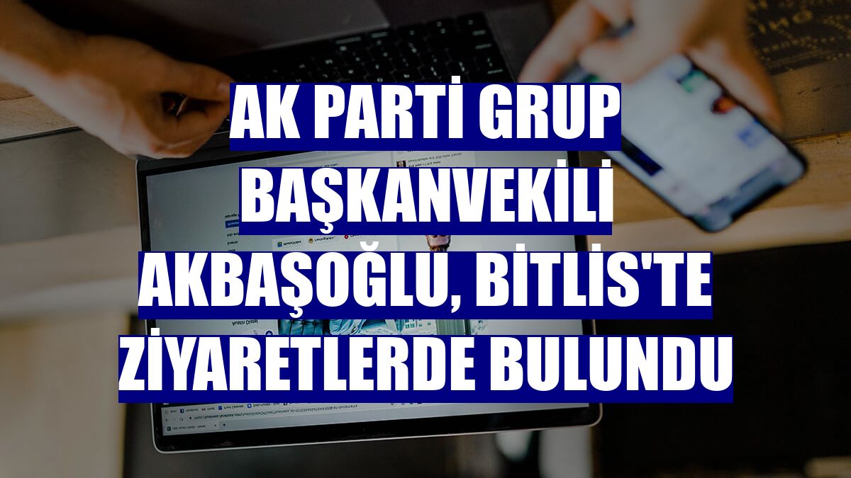 AK Parti Grup Başkanvekili Akbaşoğlu, Bitlis'te ziyaretlerde bulundu