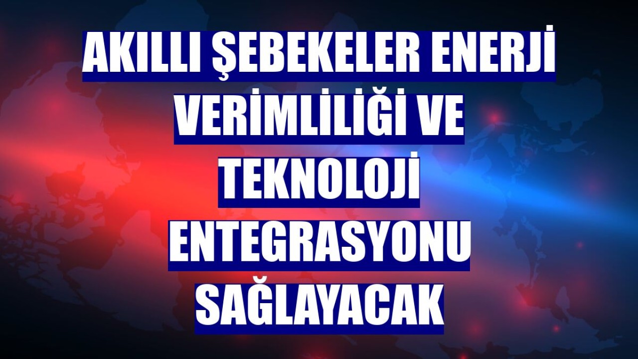 Akıllı şebekeler enerji verimliliği ve teknoloji entegrasyonu sağlayacak