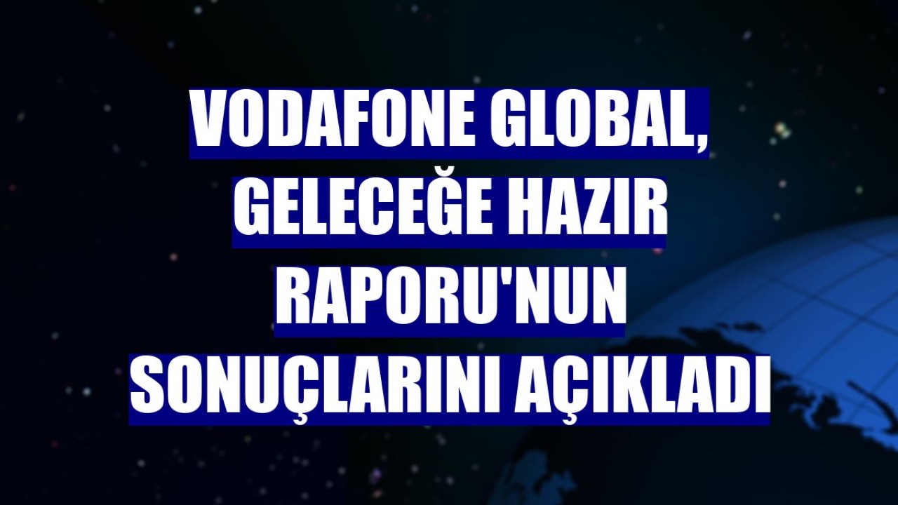 Vodafone Global, Geleceğe Hazır Raporu'nun sonuçlarını açıkladı