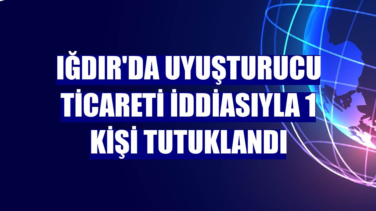 Iğdır'da uyuşturucu ticareti iddiasıyla 1 kişi tutuklandı