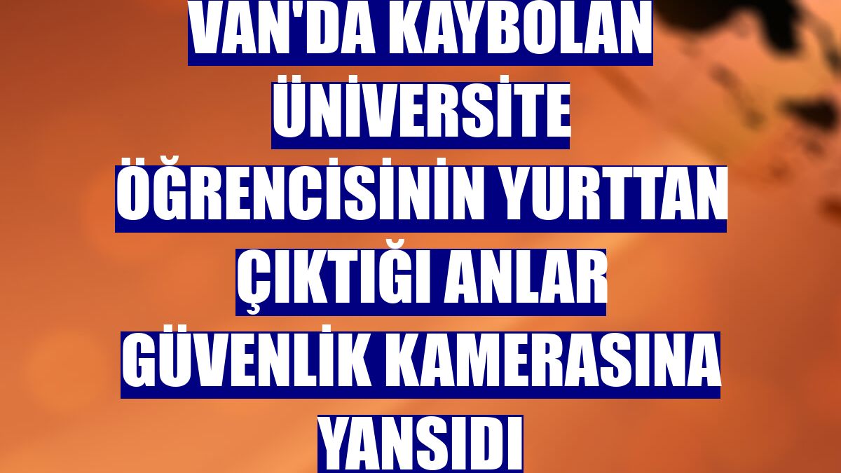 Van'da kaybolan üniversite öğrencisinin yurttan çıktığı anlar güvenlik kamerasına yansıdı