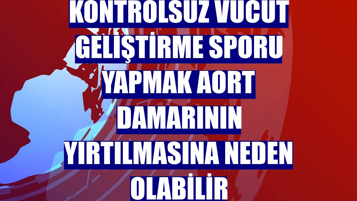 Kontrolsüz vücut geliştirme sporu yapmak aort damarının yırtılmasına neden olabilir