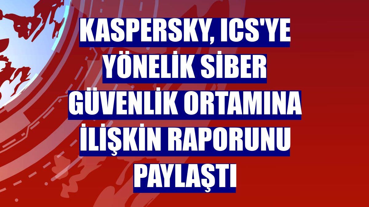 Kaspersky, ICS'ye yönelik siber güvenlik ortamına ilişkin raporunu paylaştı