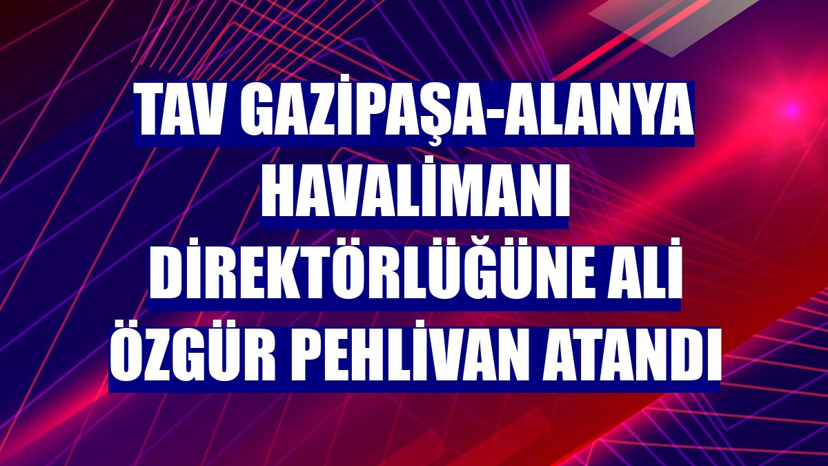 TAV Gazipaşa-Alanya Havalimanı Direktörlüğüne Ali Özgür Pehlivan atandı