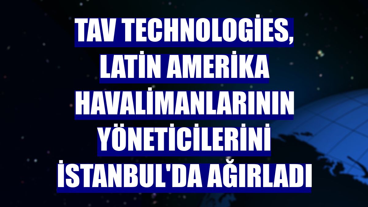 TAV Technologies, Latin Amerika havalimanlarının yöneticilerini İstanbul'da ağırladı