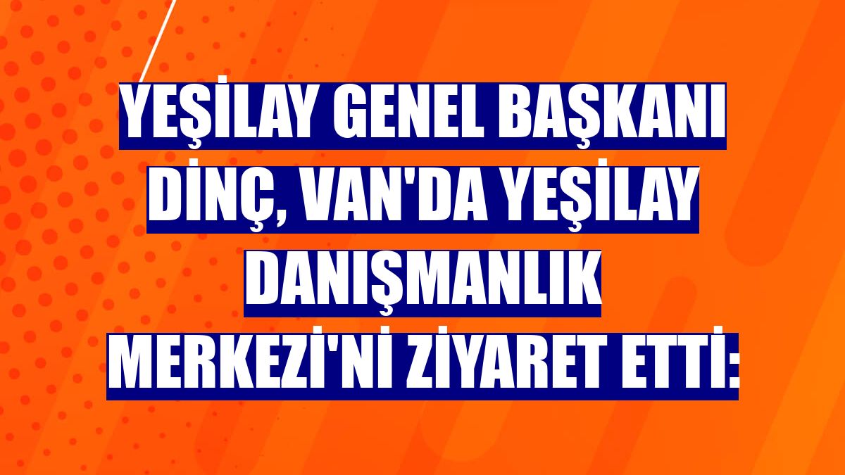 Yeşilay Genel Başkanı Dinç, Van'da Yeşilay Danışmanlık Merkezi'ni ziyaret etti: