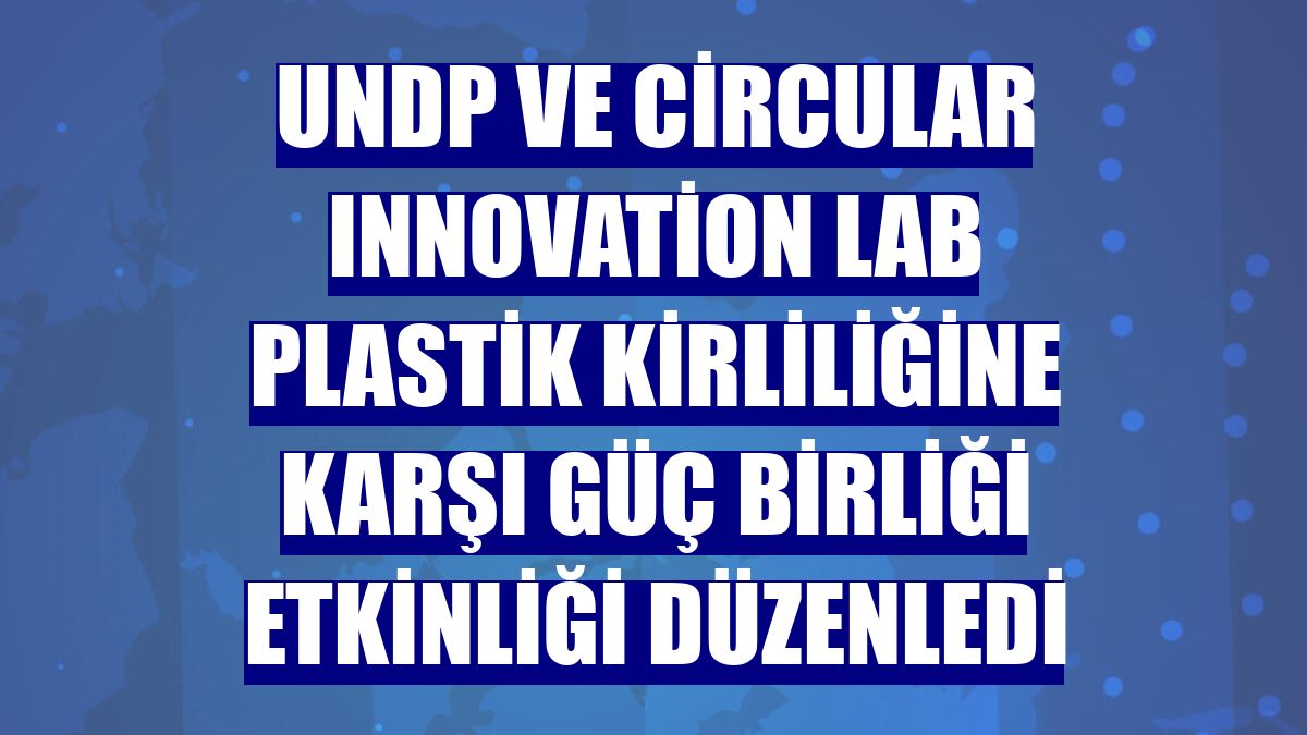 UNDP ve Circular Innovation Lab plastik kirliliğine karşı güç birliği etkinliği düzenledi