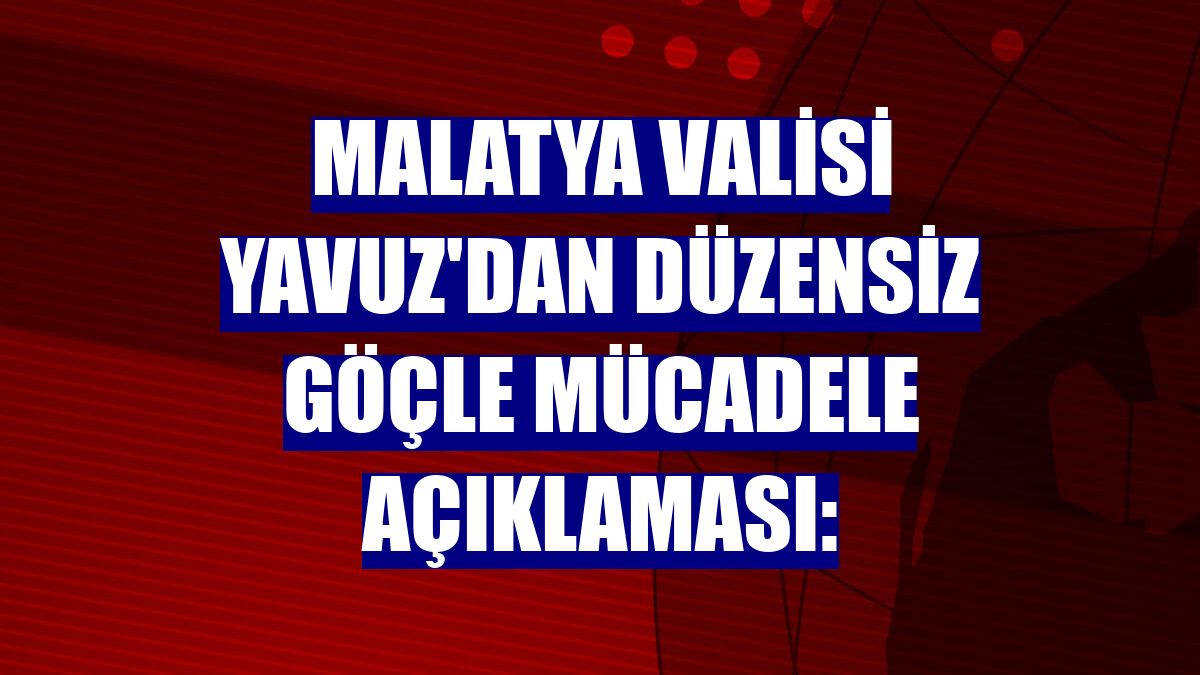 Malatya Valisi Yavuz'dan düzensiz göçle mücadele açıklaması: