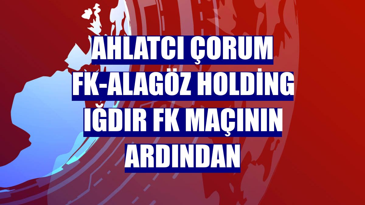 Ahlatcı Çorum FK-Alagöz Holding Iğdır FK maçının ardından