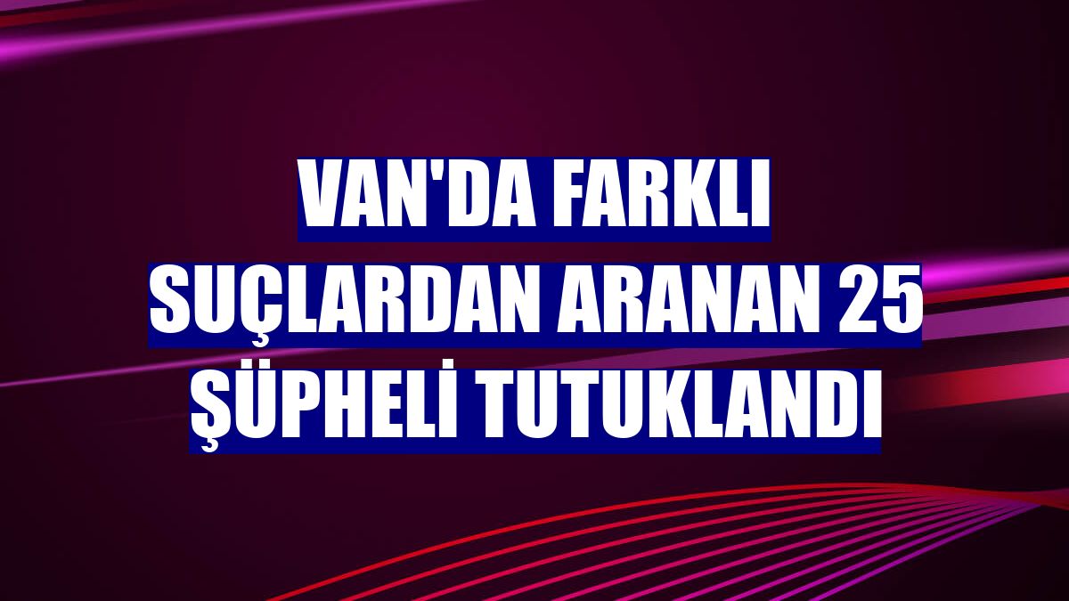 Van'da farklı suçlardan aranan 25 şüpheli tutuklandı