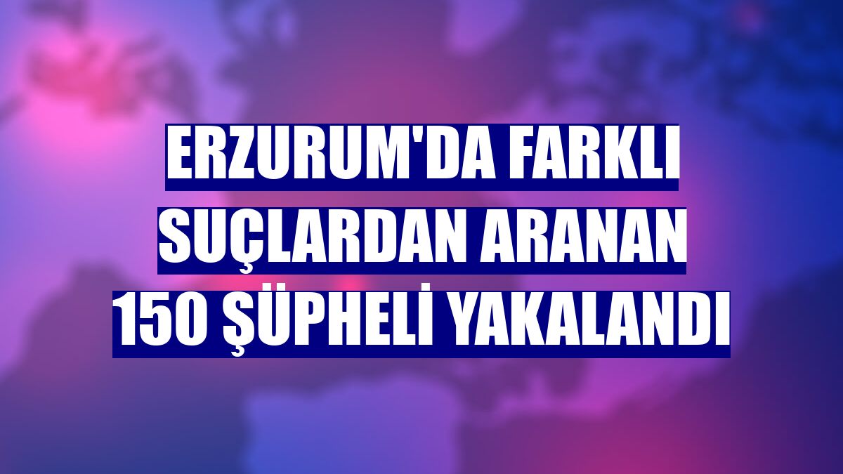 Erzurum'da farklı suçlardan aranan 150 şüpheli yakalandı