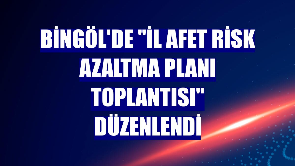 Bingöl'de 'İl Afet Risk Azaltma Planı Toplantısı' düzenlendi