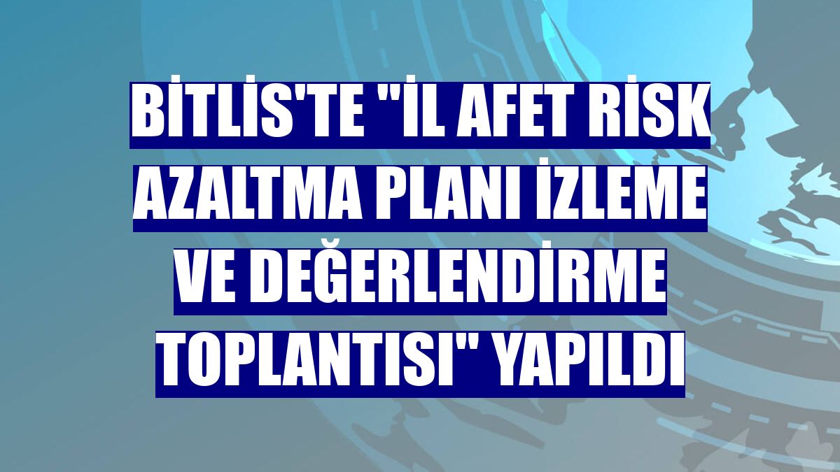 Bitlis'te 'İl Afet Risk Azaltma Planı İzleme ve Değerlendirme Toplantısı' yapıldı