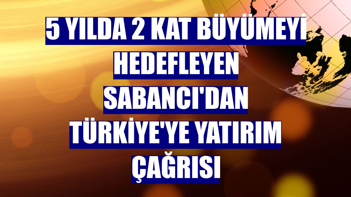 5 yılda 2 kat büyümeyi hedefleyen Sabancı'dan Türkiye'ye yatırım çağrısı