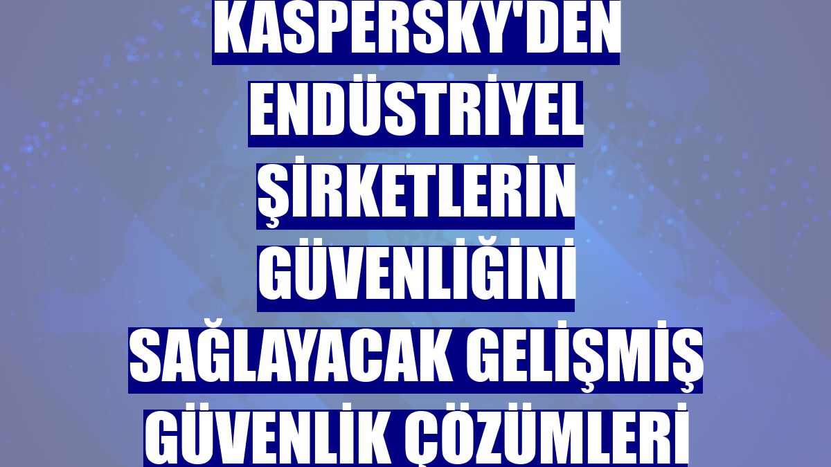 Kaspersky'den endüstriyel şirketlerin güvenliğini sağlayacak gelişmiş güvenlik çözümleri