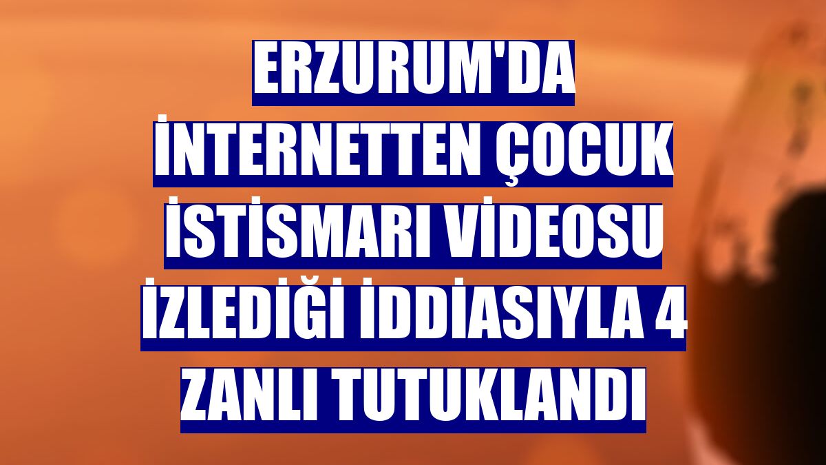 Erzurum'da internetten çocuk istismarı videosu izlediği iddiasıyla 4 zanlı tutuklandı