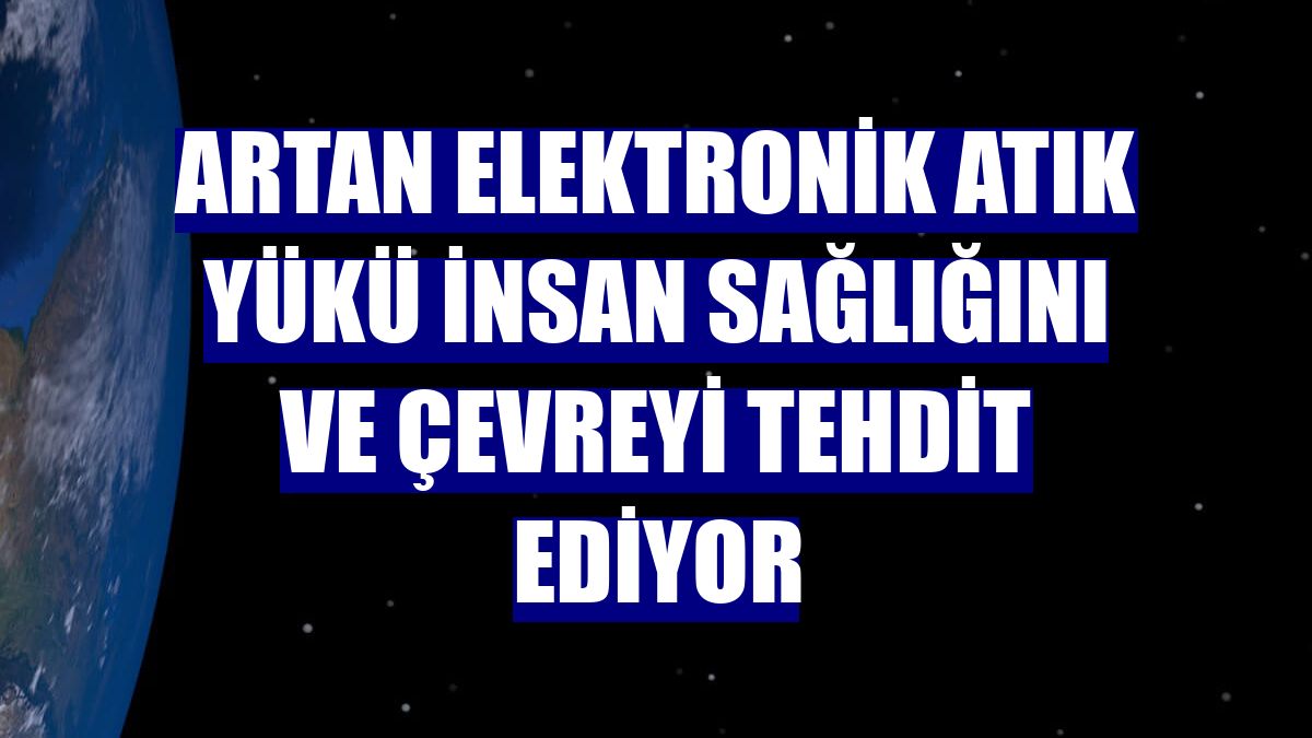 Artan elektronik atık yükü insan sağlığını ve çevreyi tehdit ediyor